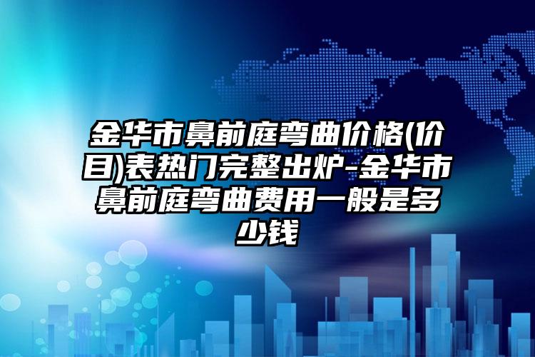 金华市鼻前庭弯曲价格(价目)表热门完整出炉-金华市鼻前庭弯曲费用一般是多少钱