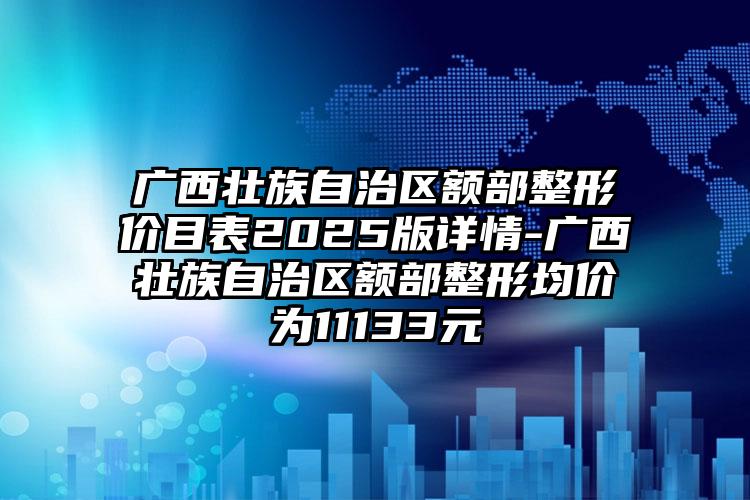 广西壮族自治区额部整形价目表2025版详情-广西壮族自治区额部整形均价为11133元