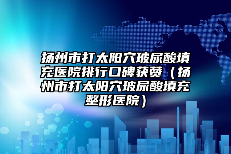 扬州市打太阳穴玻尿酸填充医院排行口碑获赞（扬州市打太阳穴玻尿酸填充整形医院）