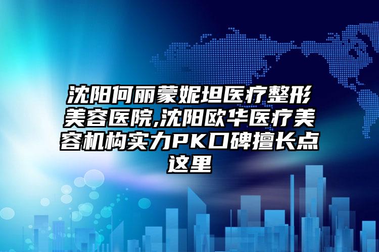 沈阳何丽蒙妮坦医疗整形美容医院,沈阳欧华医疗美容机构实力PK口碑擅长点这里