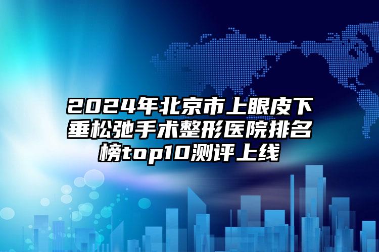 2024年北京市上眼皮下垂松弛手术整形医院排名榜top10测评上线