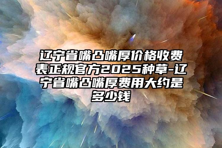 辽宁省嘴凸嘴厚价格收费表正规官方2025种草-辽宁省嘴凸嘴厚费用大约是多少钱