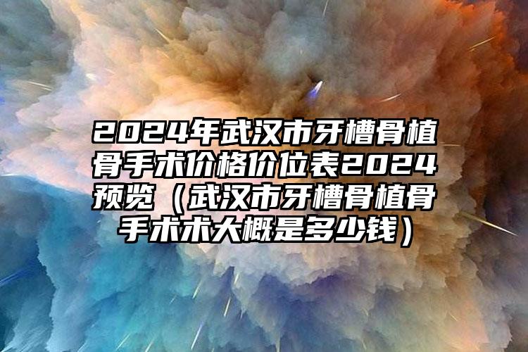 2024年武汉市牙槽骨植骨手术价格价位表2024预览（武汉市牙槽骨植骨手术术大概是多少钱）