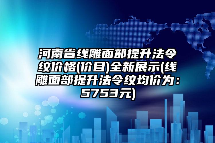 河南省线雕面部提升法令纹价格(价目)全新展示(线雕面部提升法令纹均价为：5753元)