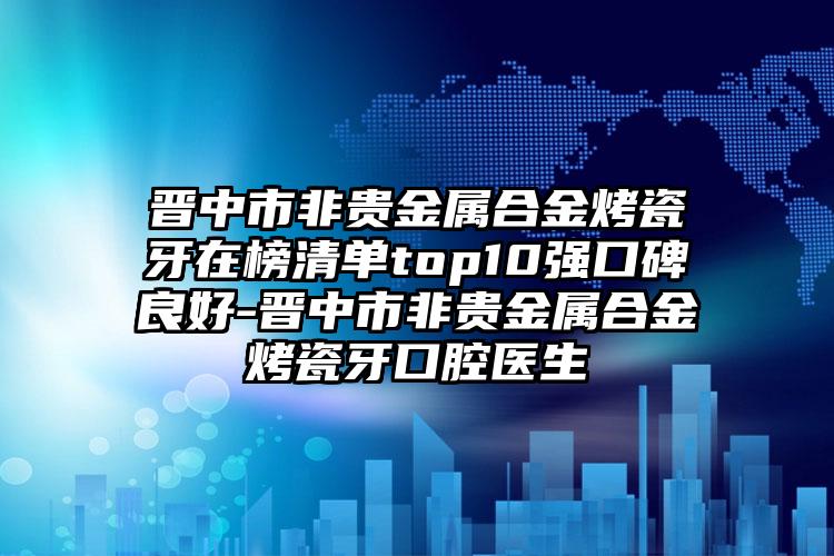 晋中市非贵金属合金烤瓷牙在榜清单top10强口碑良好-晋中市非贵金属合金烤瓷牙口腔医生