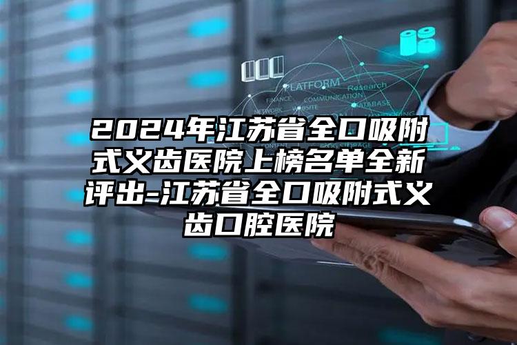 2024年江苏省全口吸附式义齿医院上榜名单全新评出-江苏省全口吸附式义齿口腔医院