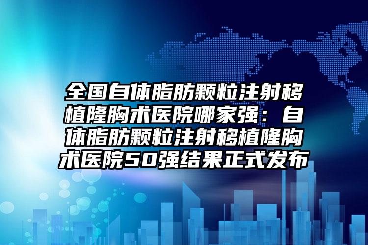 全国自体脂肪颗粒注射移植隆胸术医院哪家强：自体脂肪颗粒注射移植隆胸术医院50强结果正式发布