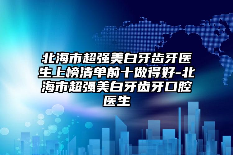 北海市超强美白牙齿牙医生上榜清单前十做得好-北海市超强美白牙齿牙口腔医生