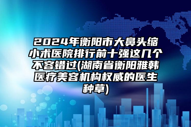 2024年衡阳市大鼻头缩小术医院排行前十强这几个不容错过(湖南省衡阳雅韩医疗美容机构权威的医生种草)