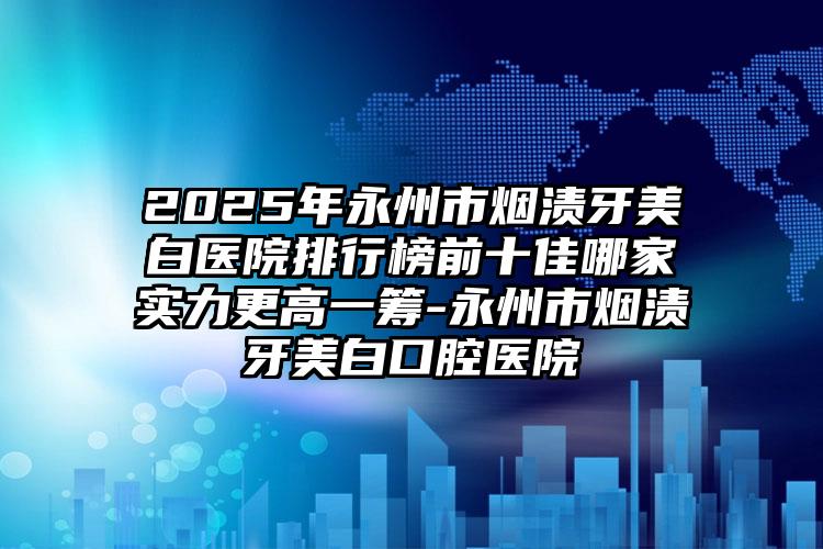 2025年永州市烟渍牙美白医院排行榜前十佳哪家实力更高一筹-永州市烟渍牙美白口腔医院