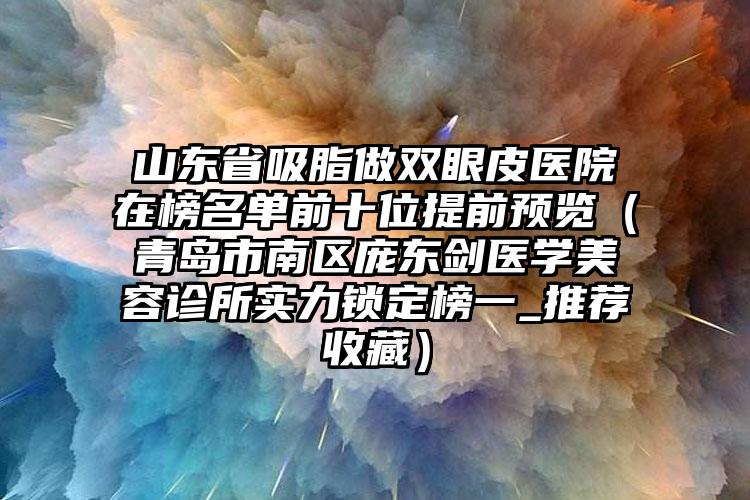 山东省吸脂做双眼皮医院在榜名单前十位提前预览（青岛市南区庞东剑医学美容诊所实力锁定榜一_推荐收藏）