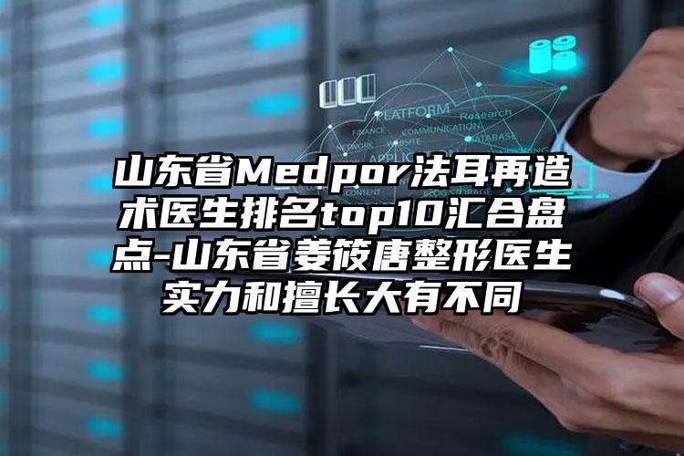 山东省Medpor法耳再造术医生排名top10汇合盘点-山东省姜筱唐整形医生实力和擅长大有不同