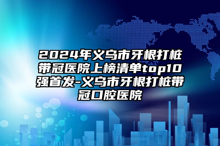 2024年义乌市牙根打桩带冠医院上榜清单top10强首发-义乌市牙根打桩带冠口腔医院