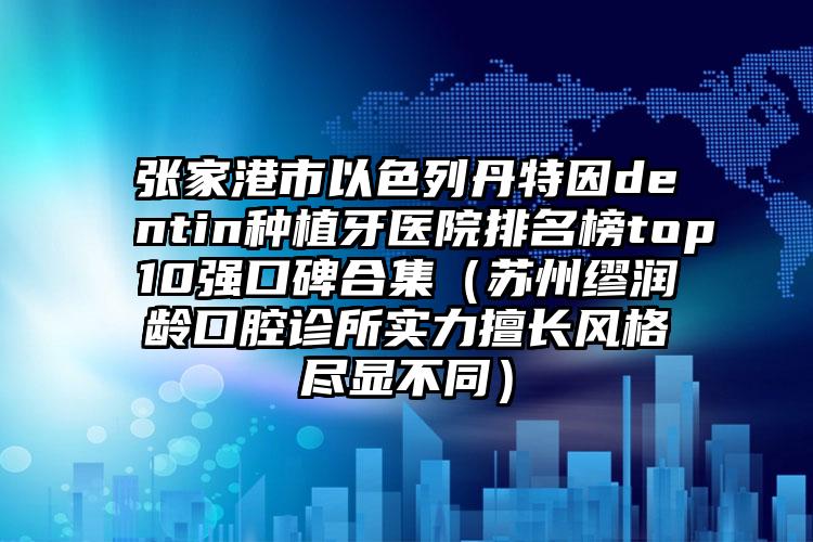 张家港市以色列丹特因dentin种植牙医院排名榜top10强口碑合集（苏州缪润龄口腔诊所实力擅长风格尽显不同）