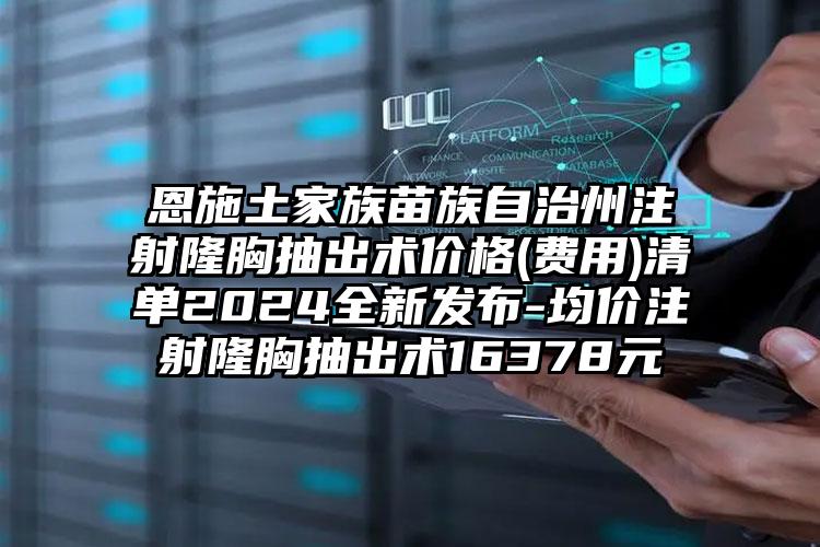 恩施土家族苗族自治州注射隆胸抽出术价格(费用)清单2024全新发布-均价注射隆胸抽出术16378元