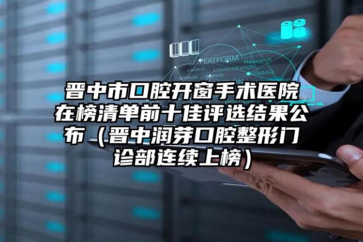 晋中市口腔开窗手术医院在榜清单前十佳评选结果公布（晋中润芽口腔整形门诊部连续上榜）