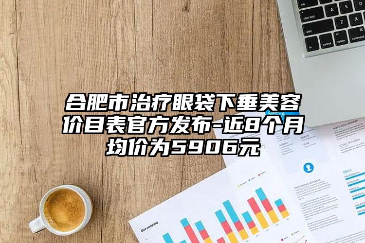 合肥市治疗眼袋下垂美容价目表官方发布-近8个月均价为5906元