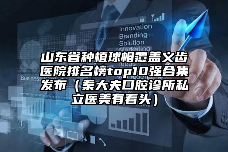 山东省种植球帽覆盖义齿医院排名榜top10强合集发布（秦大夫口腔诊所私立医美有看头）