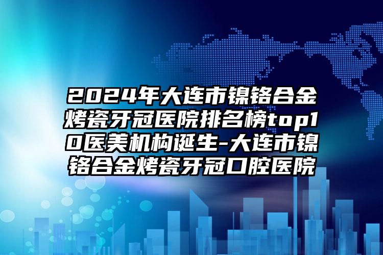 2024年大连市镍铬合金烤瓷牙冠医院排名榜top10医美机构诞生-大连市镍铬合金烤瓷牙冠口腔医院