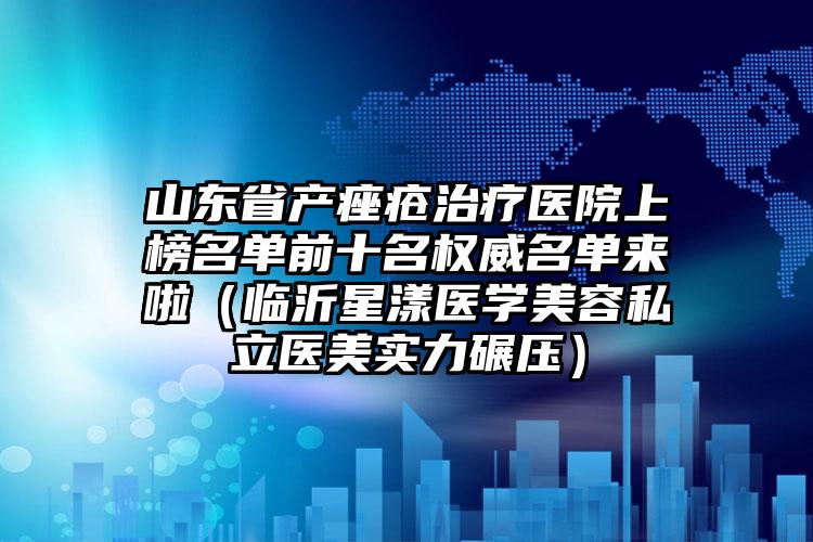 山东省产痤疮治疗医院上榜名单前十名权威名单来啦（临沂星漾医学美容私立医美实力碾压）