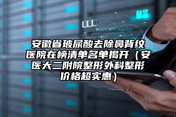 安徽省玻尿酸去除鼻背纹医院在榜清单名单揭开（安医大二附院整形外科整形价格超实惠）