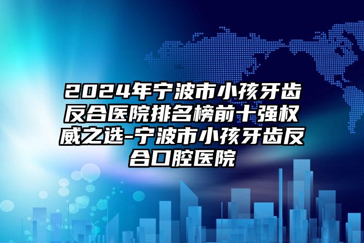 2024年宁波市小孩牙齿反合医院排名榜前十强权威之选-宁波市小孩牙齿反合口腔医院