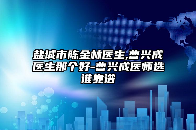 盐城市陈金林医生,曹兴成医生那个好-曹兴成医师选谁靠谱