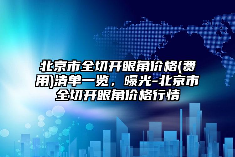 北京市全切开眼角价格(费用)清单一览，曝光-北京市全切开眼角价格行情