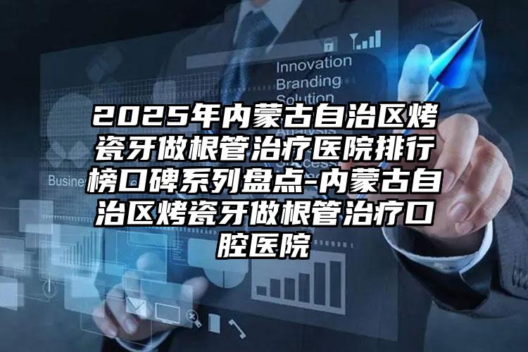 2025年内蒙古自治区烤瓷牙做根管治疗医院排行榜口碑系列盘点-内蒙古自治区烤瓷牙做根管治疗口腔医院