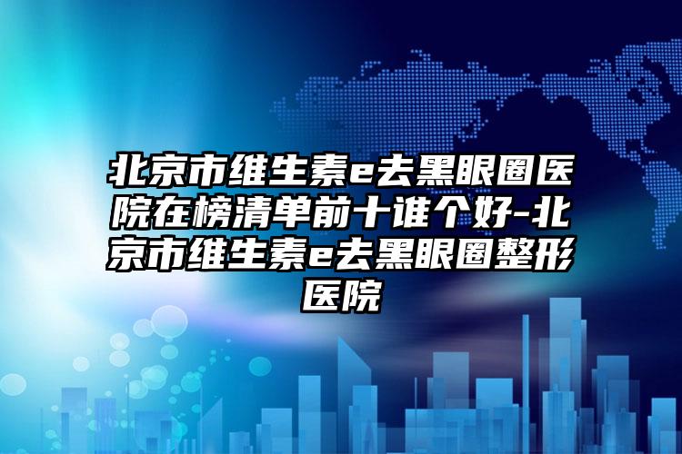 北京市维生素e去黑眼圈医院在榜清单前十谁个好-北京市维生素e去黑眼圈整形医院