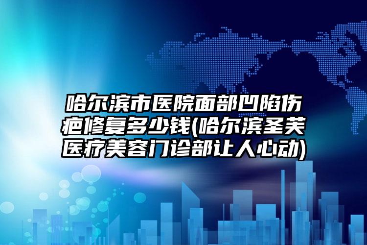 哈尔滨市医院面部凹陷伤疤修复多少钱(哈尔滨圣芙医疗美容门诊部让人心动)