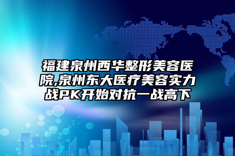 福建泉州西华整形美容医院,泉州东大医疗美容实力战PK开始对抗一战高下