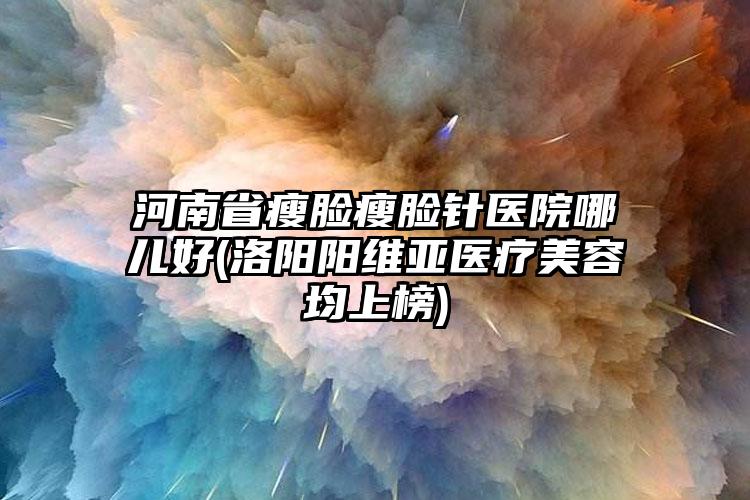 河南省瘦脸瘦脸针医院哪儿好(洛阳阳维亚医疗美容均上榜)