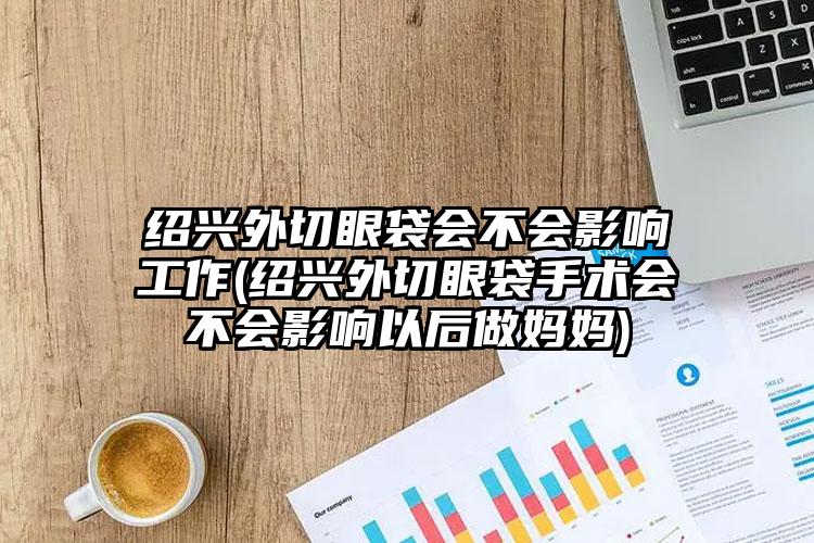 绍兴外切眼袋会不会影响工作(绍兴外切眼袋手术会不会影响以后做妈妈)