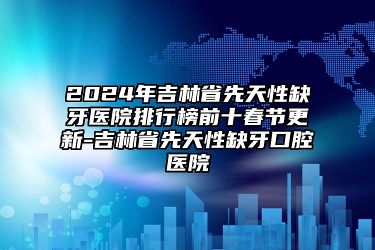 2024年吉林省先天性缺牙医院排行榜前十春节更新-吉林省先天性缺牙口腔医院