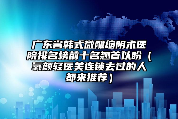 广东省韩式微雕缩阴术医院排名榜前十名翘首以盼（氧颜轻医美连锁去过的人都来推荐）