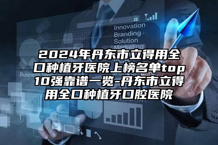 2024年丹东市立得用全口种植牙医院上榜名单top10强靠谱一览-丹东市立得用全口种植牙口腔医院