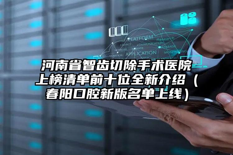 河南省智齿切除手术医院上榜清单前十位全新介绍（春阳口腔新版名单上线）