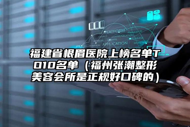 福建省根眉医院上榜名单TO10名单（福州张潮整形美容会所是正规好口碑的）