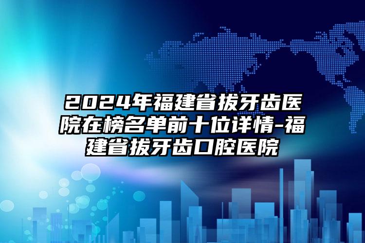 2024年福建省拔牙齿医院在榜名单前十位详情-福建省拔牙齿口腔医院