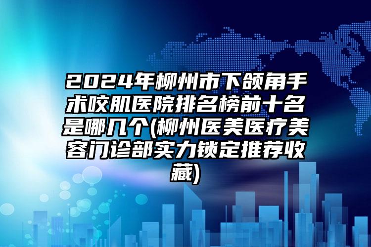 2024年柳州市下颌角手术咬肌医院排名榜前十名是哪几个(柳州医美医疗美容门诊部实力锁定推荐收藏)