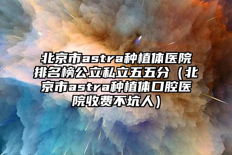 北京市astra种植体医院排名榜公立私立五五分（北京市astra种植体口腔医院收费不坑人）