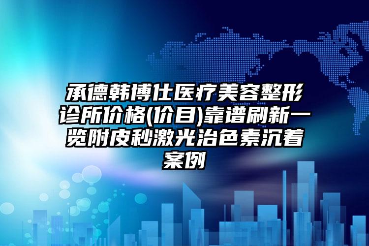 承德韩博仕医疗美容整形诊所价格(价目)靠谱刷新一览附皮秒激光治色素沉着案例