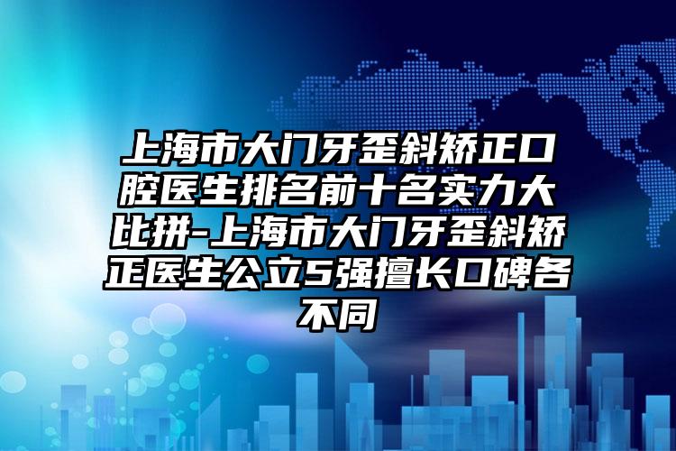 上海市大门牙歪斜矫正口腔医生排名前十名实力大比拼-上海市大门牙歪斜矫正医生公立5强擅长口碑各不同