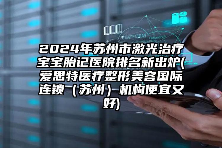 2024年苏州市激光治疗宝宝胎记医院排名新出炉(爱思特医疗整形美容国际连锁（苏州）机构便宜又好)