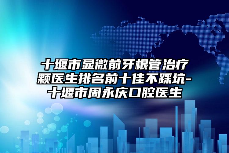 十堰市显微前牙根管治疗颗医生排名前十佳不踩坑-十堰市周永庆口腔医生