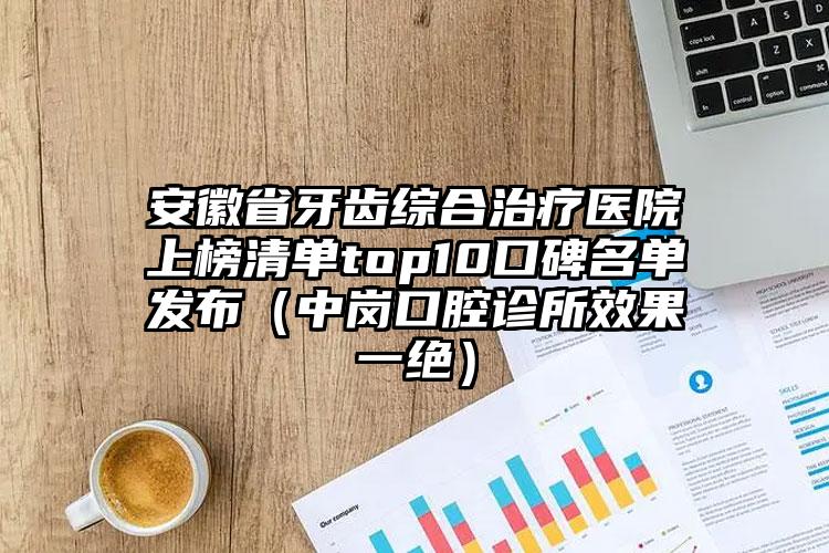 安徽省牙齿综合治疗医院上榜清单top10口碑名单发布（中岗口腔诊所效果一绝）