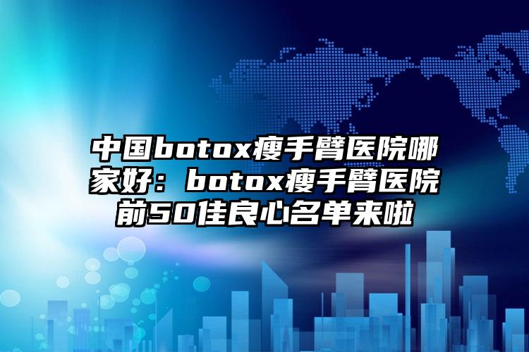 中国botox瘦手臂医院哪家好：botox瘦手臂医院前50佳良心名单来啦