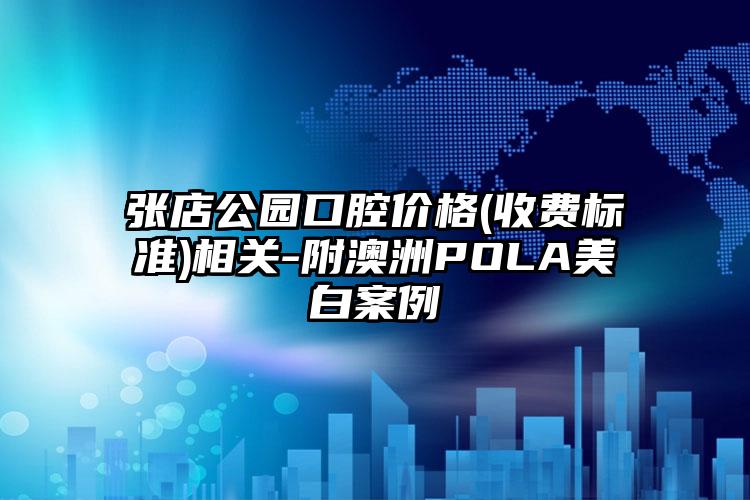 张店公园口腔价格(收费标准)相关-附澳洲POLA美白案例