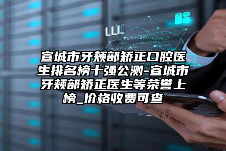 宣城市牙颊部矫正口腔医生排名榜十强公测-宣城市牙颊部矫正医生等荣誉上榜_价格收费可查